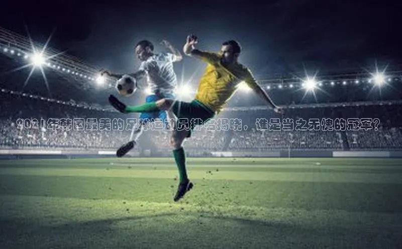 谈球吧体育官网最新在线入口百度翻译App2021年韩国最美的足球运动员排名揭晓，谁是当之无愧的冠军？