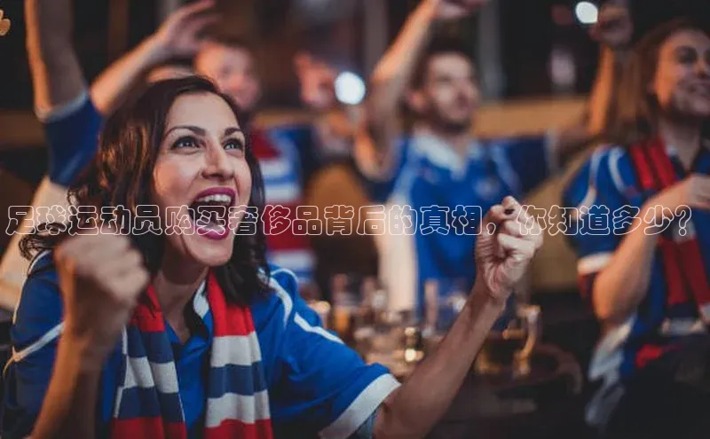 谈球吧网址百度网盘企业版足球运动员购买奢侈品背后的真相，你知道多少？