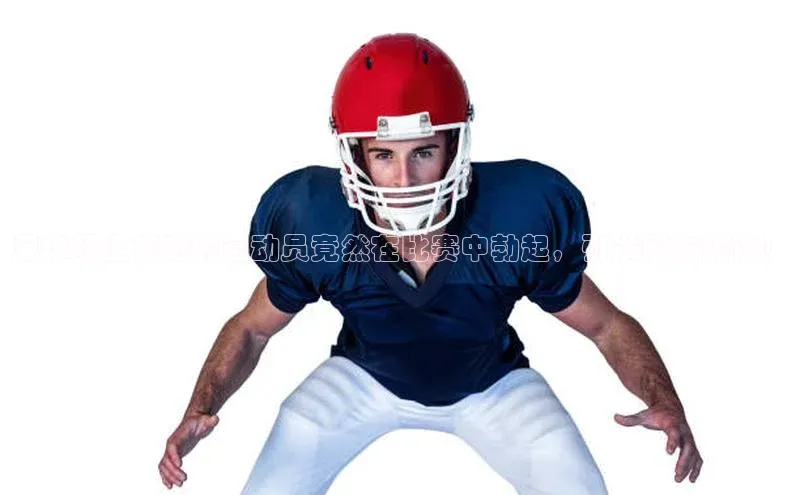 谈球吧(中国)官方网站阿里尔公司足球场上奔跑的运动员竟然在比赛中勃起，引发网友热议！