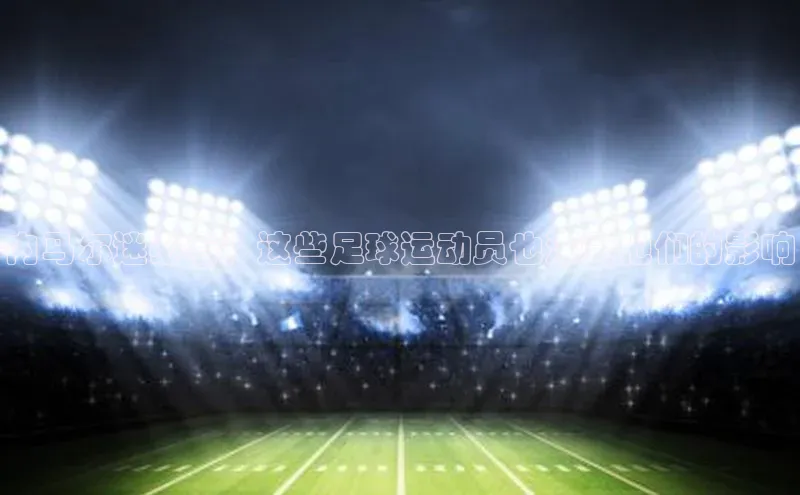 谈球吧体育app下载百度技术学院内马尔迷必看！这些足球运动员也深受他们的影响