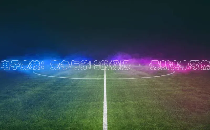 电子竞技：竞争与策略的极限——最新赛事聚焦