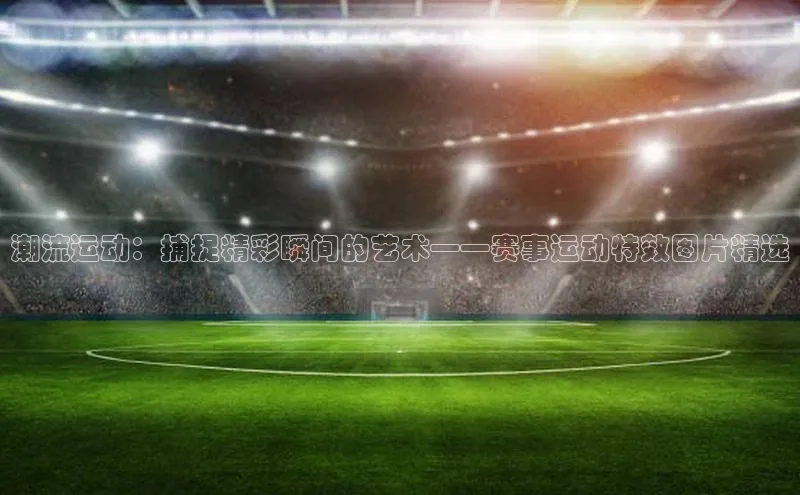 潮流运动：捕捉精彩瞬间的艺术——赛事运动特效图片精选