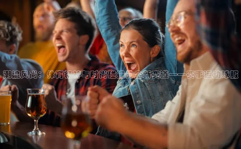 潮流风尚：体育精神与时尚碰撞的全新赛道——赛事运动球服