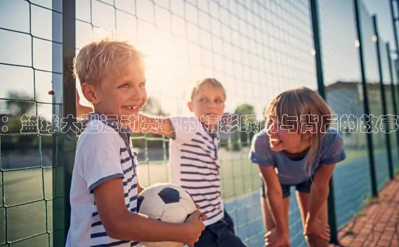 ：篮球大型运动赛事的精彩瞬间与背后的故事